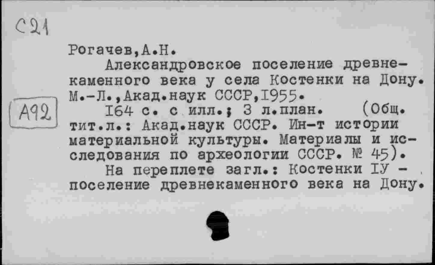 ﻿esu

Рогачев,А.Н.
Александровское поселение древнекаменного века у села Костенки на Дону. М.-Л.,Акад.наук СССР,1955«
164 с. с илл.| 3 л.план. (Общ. тит.л.: Акад.наук СССР. Ин-т истории материальной культуры. Материалы и исследования по археологии СССР. № 45).
На переплете загл.: Костенки ІУ -поселение древнекаменного века на Дону.